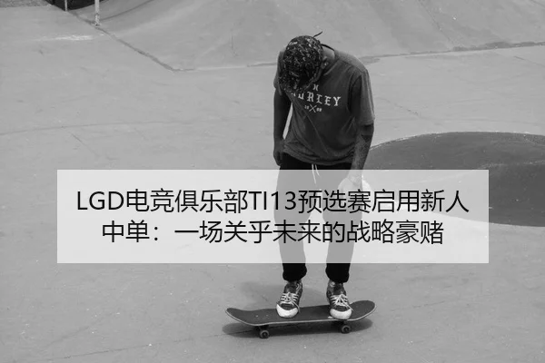 LGD电竞俱乐部TI13预选赛启用新人中单：一场关乎未来的战略豪赌